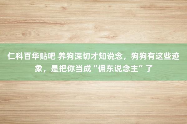 仁科百华贴吧 养狗深切才知说念，狗狗有这些迹象，是把你当成“佣东说念主”了