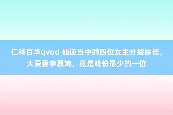 仁科百华qvod 仙逆当中的四位女主分裂是谁，大爱妻李慕婉，竟是戏份最少的一位