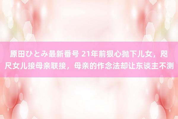 原田ひとみ最新番号 21年前狠心抛下儿女，咫尺女儿接母亲联接，母亲的作念法却让东谈主不测