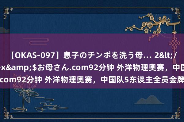 【OKAS-097】息子のチンポを洗う母… 2</a>2012-03-16ex&$お母さん.com92分钟 外洋物理奥赛，中国队5东谈主全员金牌