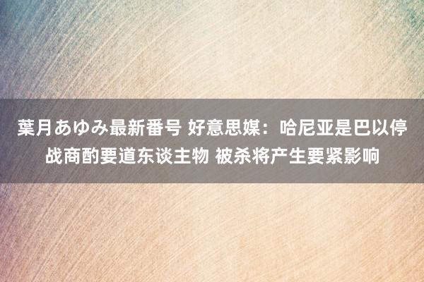 葉月あゆみ最新番号 好意思媒：哈尼亚是巴以停战商酌要道东谈主物 被杀将产生要紧影响