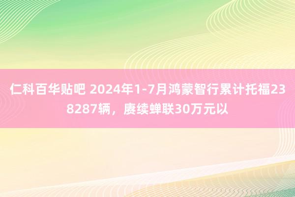 仁科百华贴吧 2024年1-7月鸿蒙智行累计托福238287辆，赓续蝉联30万元以