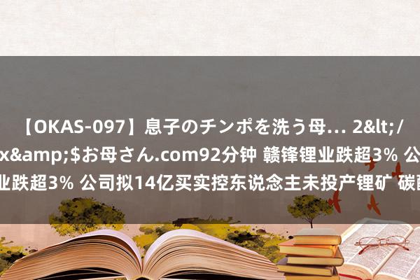 【OKAS-097】息子のチンポを洗う母… 2</a>2012-03-16ex&$お母さん.com92分钟 赣锋锂业跌超3% 公司拟14亿买实控东说念主未投产锂矿 碳酸锂期货跌破20万元