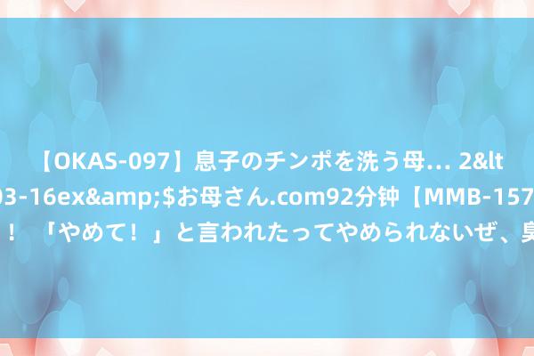 【OKAS-097】息子のチンポを洗う母… 2</a>2012-03-16ex&$お母さん.com92分钟【MMB-157】えげつない顔射！！！ 「やめて！」と言われたってやめられないぜ、臭くて粘っこいザーメンを可愛いお顔にぶっかけろ！ 095期韩侠大乐透预测奖号：8+3小复式保举