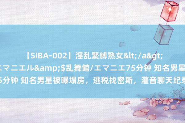 【SIBA-002】淫乱緊縛熟女</a>2017-06-18乱舞館/エマニエル&$乱舞館/エマニエ75分钟 知名男星被曝塌房，逃税找密斯，灌音聊天纪录曝光太毁三不雅