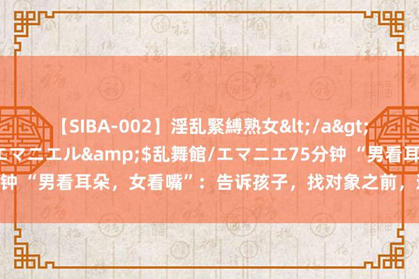 【SIBA-002】淫乱緊縛熟女</a>2017-06-18乱舞館/エマニエル&$乱舞館/エマニエ75分钟 “男看耳朵，女看嘴”：告诉孩子，找对象之前，这句老话一定要光显