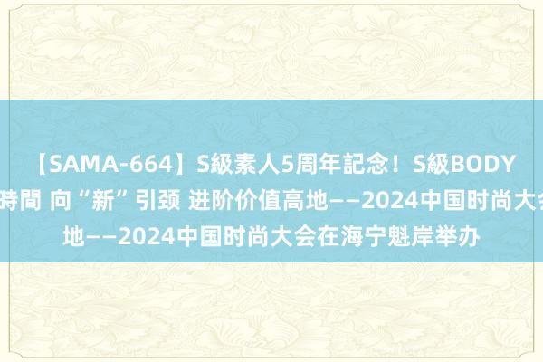 【SAMA-664】S級素人5周年記念！S級BODY中出しBEST30 8時間 向“新”引颈 进阶价值高地——2024中国时尚大会在海宁魁岸举办