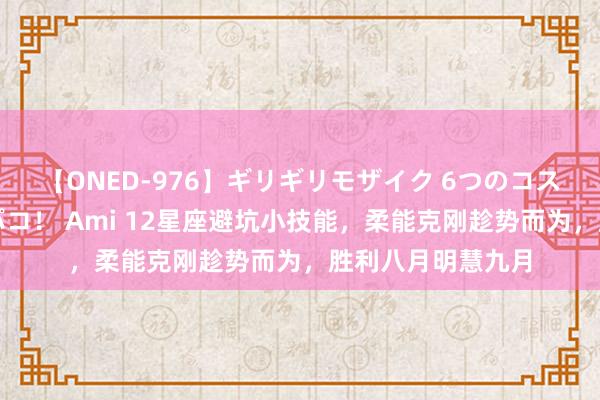 【ONED-976】ギリギリモザイク 6つのコスチュームでパコパコ！ Ami 12星座避坑小技能，柔能克刚趁势而为，胜利八月明慧九月