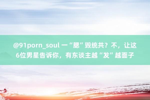 @91porn_soul 一“腮”毁统共？不，让这6位男星告诉你，有东谈主越“发”越面子
