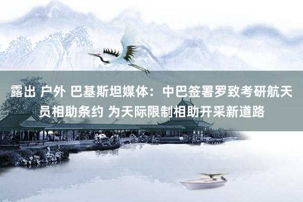 露出 户外 巴基斯坦媒体：中巴签署罗致考研航天员相助条约 为天际限制相助开采新道路