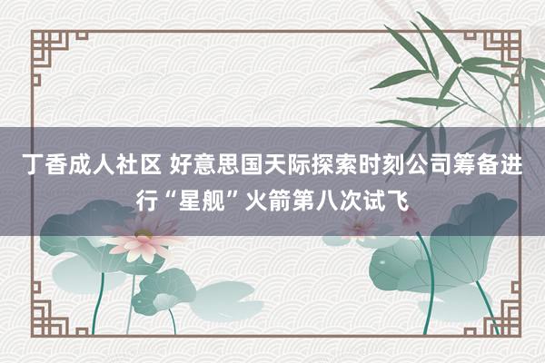 丁香成人社区 好意思国天际探索时刻公司筹备进行“星舰”火箭第八次试飞