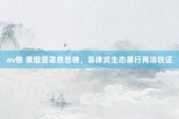av狼 黑烟笼罩慈悲礁，菲律宾生态暴行再添铁证