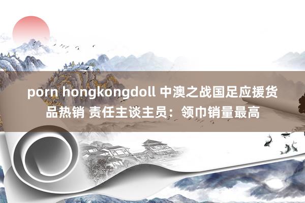 porn hongkongdoll 中澳之战国足应援货品热销 责任主谈主员：领巾销量最高
