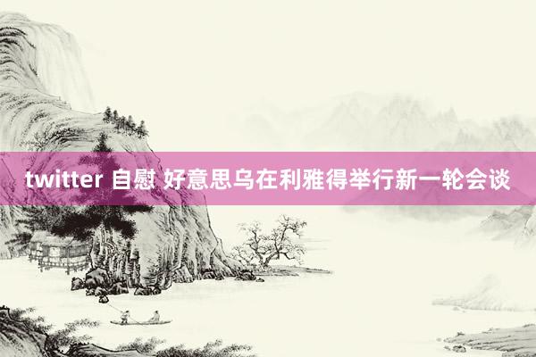 twitter 自慰 好意思乌在利雅得举行新一轮会谈