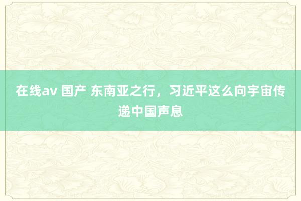 在线av 国产 东南亚之行，习近平这么向宇宙传递中国声息