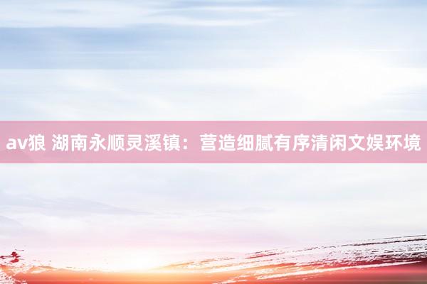 av狼 湖南永顺灵溪镇：营造细腻有序清闲文娱环境