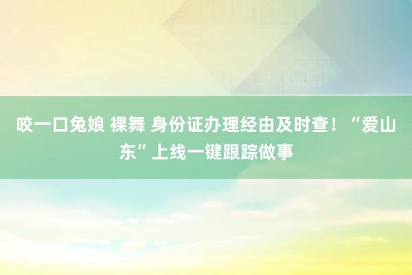 咬一口兔娘 裸舞 身份证办理经由及时查！“爱山东”上线一键跟踪做事