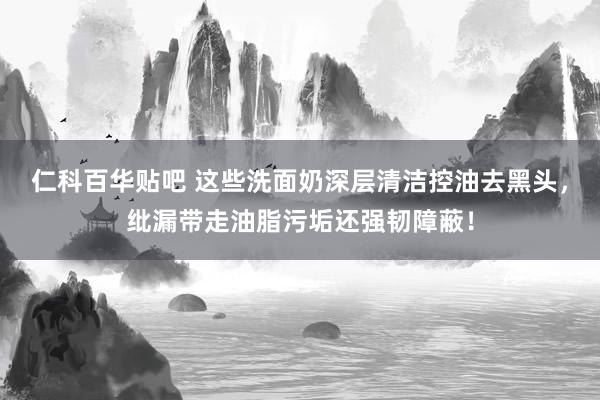 仁科百华贴吧 这些洗面奶深层清洁控油去黑头，纰漏带走油脂污垢还强韧障蔽！