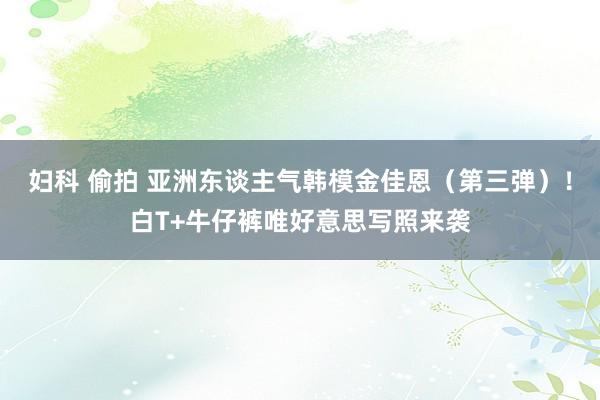 妇科 偷拍 亚洲东谈主气韩模金佳恩（第三弹）！白T+牛仔裤唯好意思写照来袭