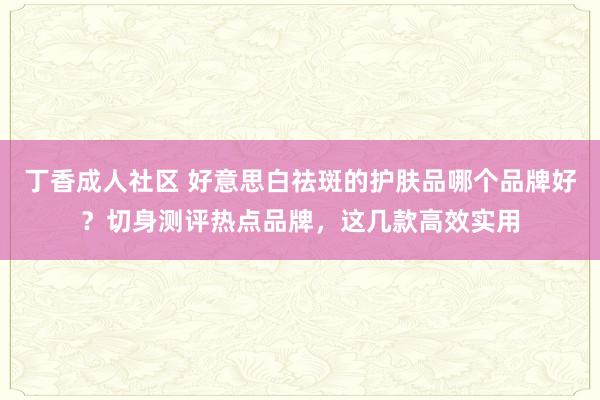丁香成人社区 好意思白祛斑的护肤品哪个品牌好？切身测评热点品牌，这几款高效实用