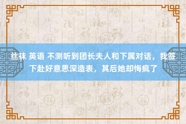 丝袜 英语 不测听到团长夫人和下属对话，我签下赴好意思深造表，其后她却悔疯了