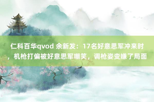 仁科百华qvod 余新发：17名好意思军冲来时，机枪打偏被好意思军嘲笑，调枪姿变嫌了局面