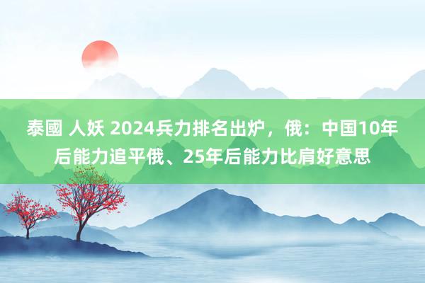 泰國 人妖 2024兵力排名出炉，俄：中国10年后能力追平俄、25年后能力比肩好意思