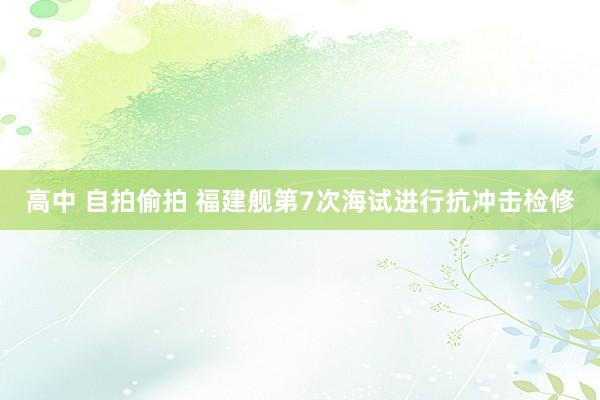 高中 自拍偷拍 福建舰第7次海试进行抗冲击检修