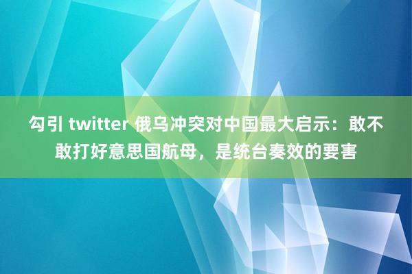 勾引 twitter 俄乌冲突对中国最大启示：敢不敢打好意思国航母，是统台奏效的要害
