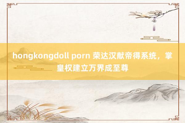 hongkongdoll porn 荣达汉献帝得系统，掌皇权建立万界成至尊