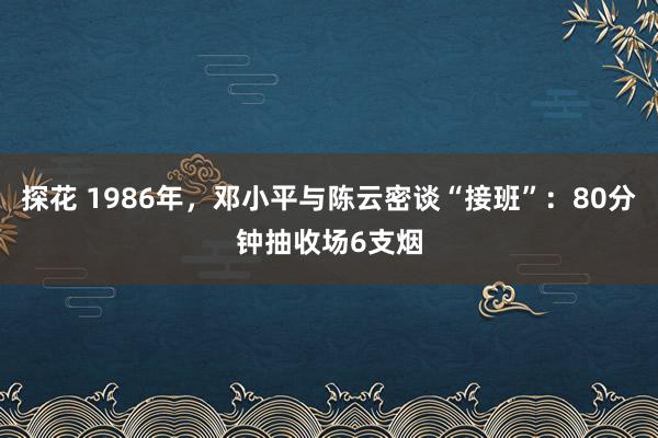 探花 1986年，邓小平与陈云密谈“接班”：80分钟抽收场6支烟