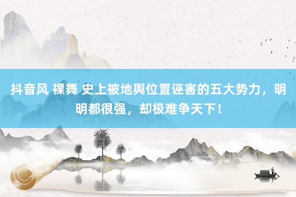 抖音风 裸舞 史上被地舆位置诬害的五大势力，明明都很强，却极难争天下！