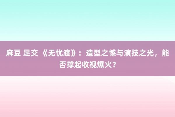 麻豆 足交 《无忧渡》：造型之憾与演技之光，能否撑起收视爆火？