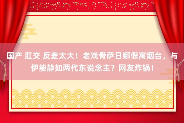 国产 肛交 反差太大！老戏骨萨日娜假寓烟台，与伊能静如两代东说念主？网友炸锅！