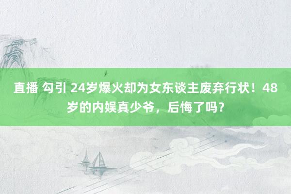 直播 勾引 24岁爆火却为女东谈主废弃行状！48岁的内娱真少爷，后悔了吗？