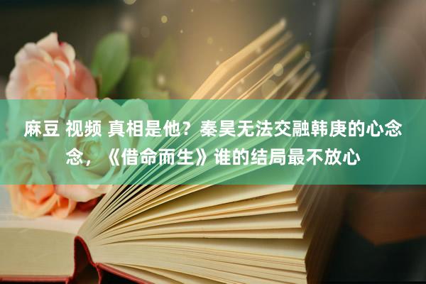 麻豆 视频 真相是他？秦昊无法交融韩庚的心念念，《借命而生》谁的结局最不放心