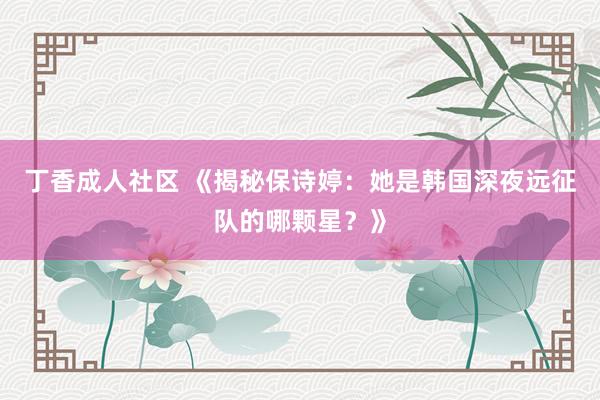 丁香成人社区 《揭秘保诗婷：她是韩国深夜远征队的哪颗星？》