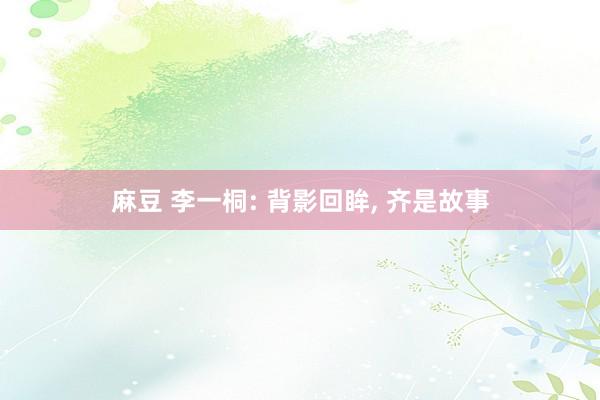 麻豆 李一桐: 背影回眸, 齐是故事