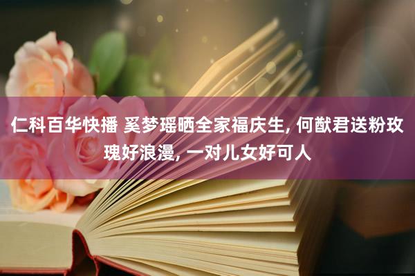 仁科百华快播 奚梦瑶晒全家福庆生, 何猷君送粉玫瑰好浪漫, 一对儿女好可人