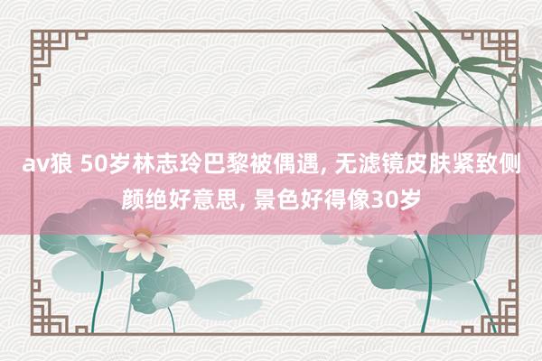 av狼 50岁林志玲巴黎被偶遇, 无滤镜皮肤紧致侧颜绝好意思, 景色好得像30岁