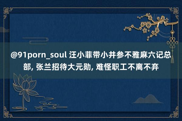 @91porn_soul 汪小菲带小井参不雅麻六记总部, 张兰招待大元勋, 难怪职工不离不弃