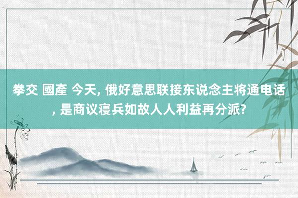 拳交 國產 今天, 俄好意思联接东说念主将通电话, 是商议寝兵如故人人利益再分派?