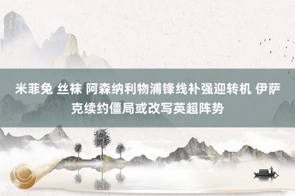 米菲兔 丝袜 阿森纳利物浦锋线补强迎转机 伊萨克续约僵局或改写英超阵势