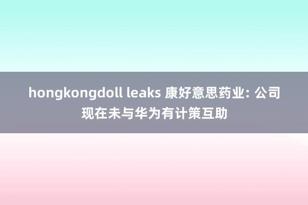 hongkongdoll leaks 康好意思药业: 公司现在未与华为有计策互助