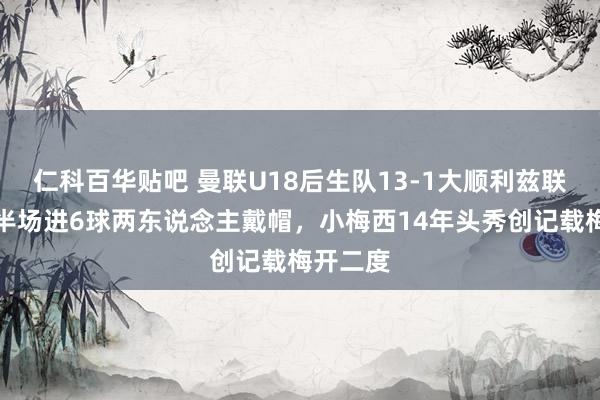 仁科百华贴吧 曼联U18后生队13-1大顺利兹联！队长半场进6球两东说念主戴帽，小梅西14年头秀创记载梅开二度