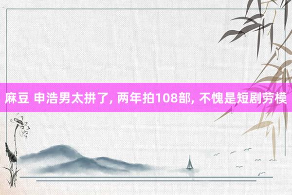 麻豆 申浩男太拼了, 两年拍108部, 不愧是短剧劳模