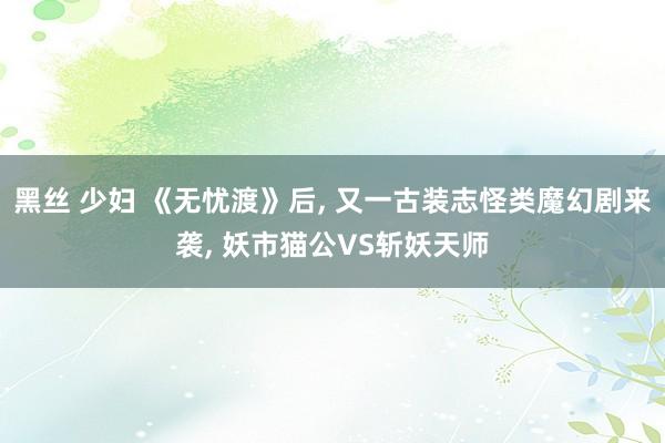 黑丝 少妇 《无忧渡》后, 又一古装志怪类魔幻剧来袭, 妖市猫公VS斩妖天师