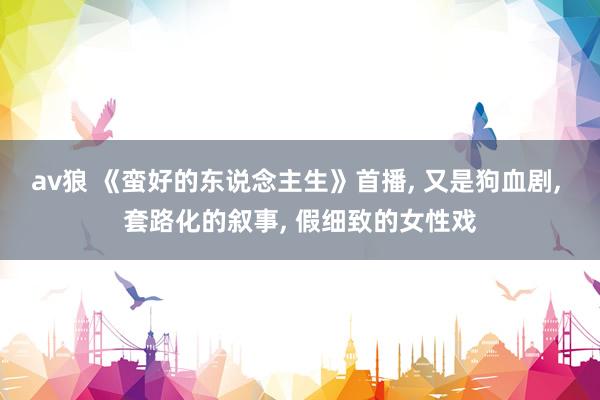 av狼 《蛮好的东说念主生》首播, 又是狗血剧, 套路化的叙事, 假细致的女性戏
