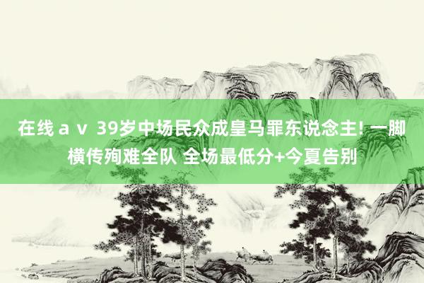在线ａｖ 39岁中场民众成皇马罪东说念主! 一脚横传殉难全队 全场最低分+今夏告别
