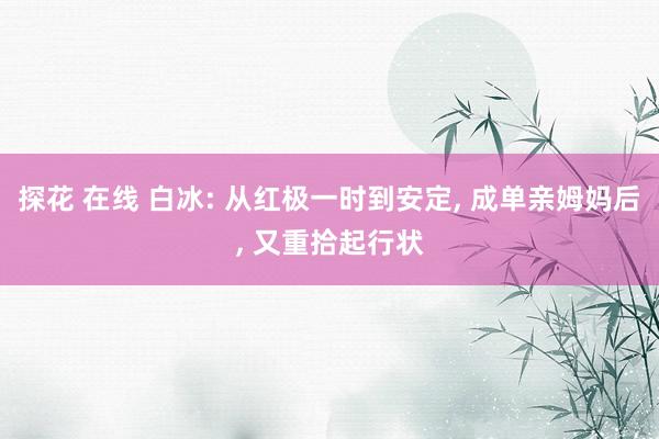 探花 在线 白冰: 从红极一时到安定, 成单亲姆妈后, 又重拾起行状